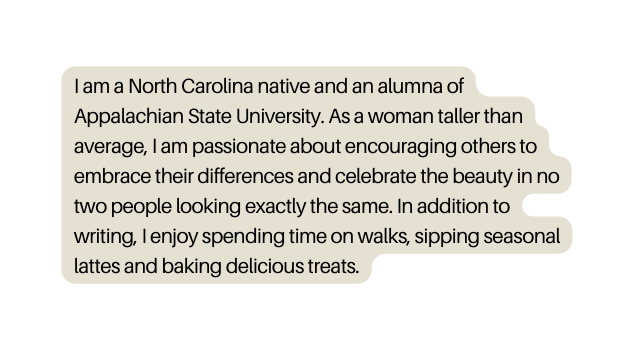 I am a North Carolina native and an alumna of Appalachian State University As a woman taller than average I am passionate about encouraging others to embrace their differences and celebrate the beauty in no two people looking exactly the same In addition to writing I enjoy spending time on walks sipping seasonal lattes and baking delicious treats